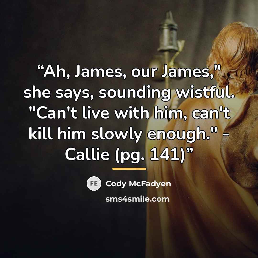 “Ah, James, our James," she says, sounding wistful. "Can't live with him, can't kill him slowly enough." - Callie (pg. 141)” quote by Cody McFadyen