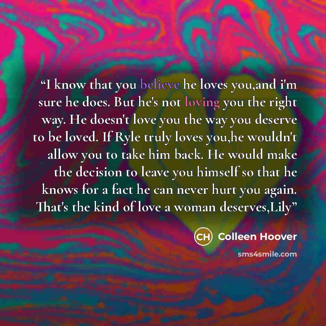 “I know that you believe he loves you,and i'm sure he does. But he's not loving you the right way. He doesn't love you the way you deserve to be loved. If Ryle truly loves you,he wouldn't allow you to take him back. He would make the decision to leave you himself so that he knows for a fact he can…” quote by Colleen Hoover