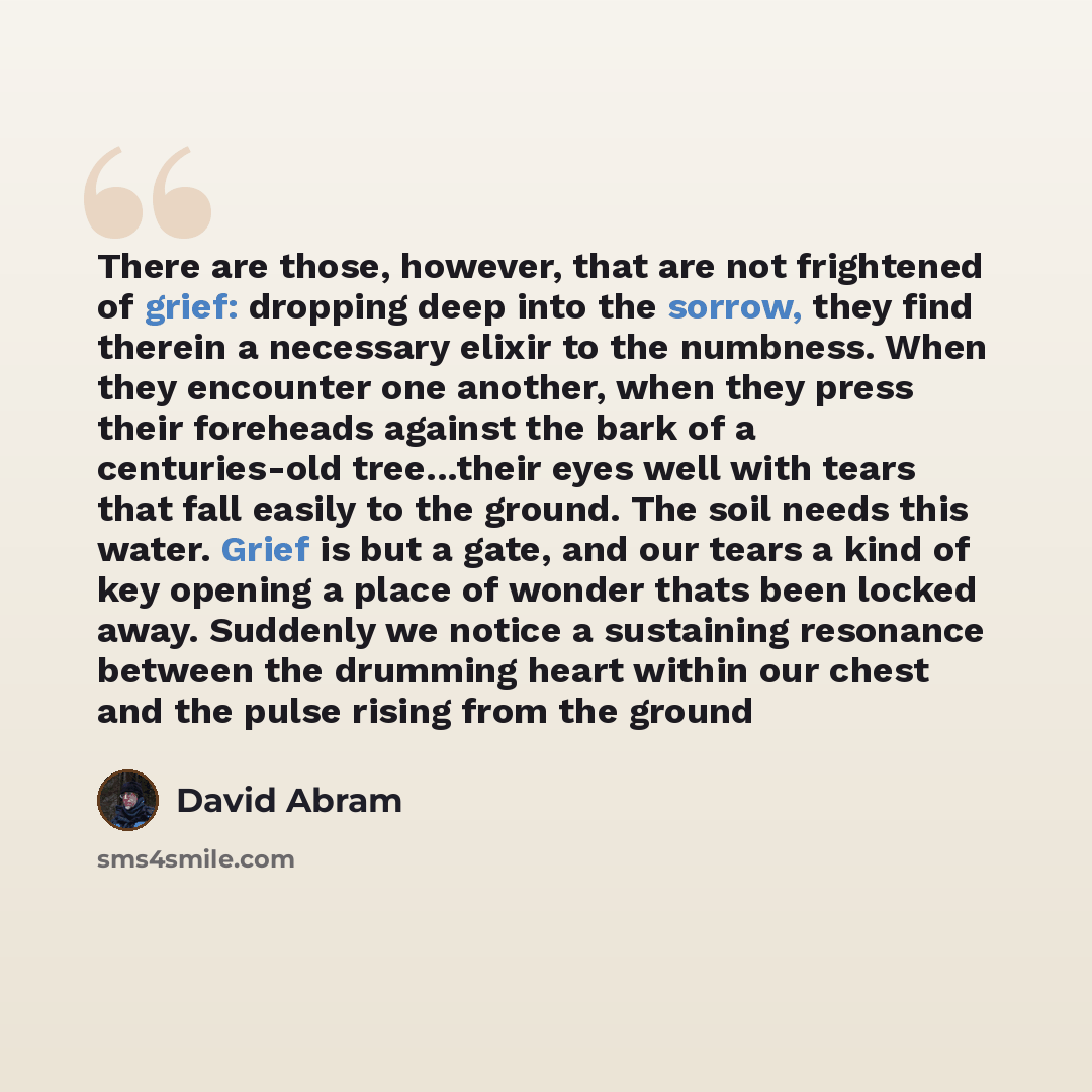 “There are those, however, that are not frightened of grief: dropping deep into the sorrow, they find therein a necessary elixir to the numbness. When they encounter one another, when they press their foreheads against the bark of a centuries-old tree...their eyes well with tears that fall easily…” quote by David Abram