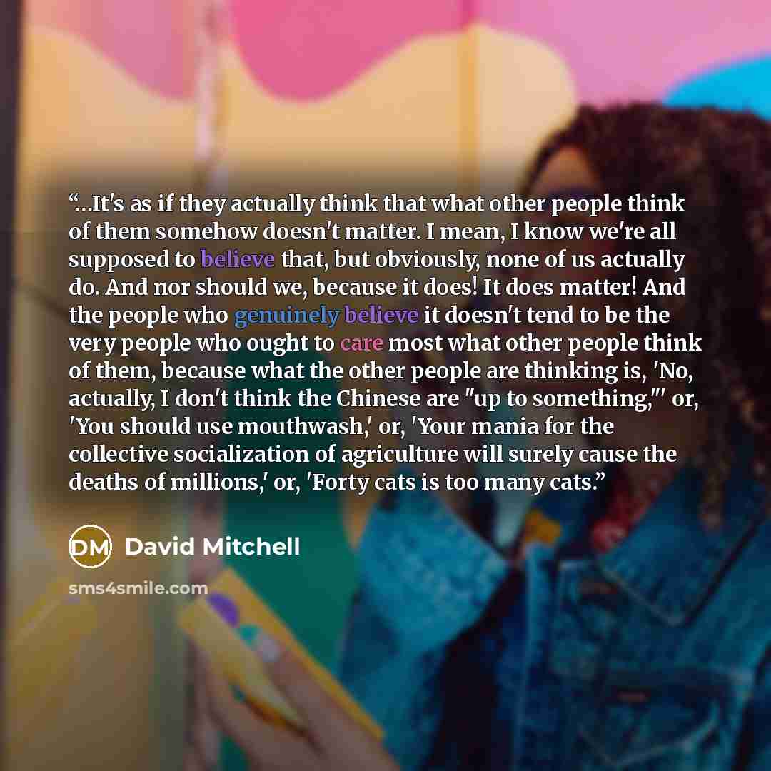 “…It's as if they actually think that what other people think of them somehow doesn't matter. I mean, I know we're all supposed to believe that, but obviously, none of us actually do. And nor should we, because it does! It does matter! And the people who genuinely believe it doesn't tend to be the…” quote by David Mitchell