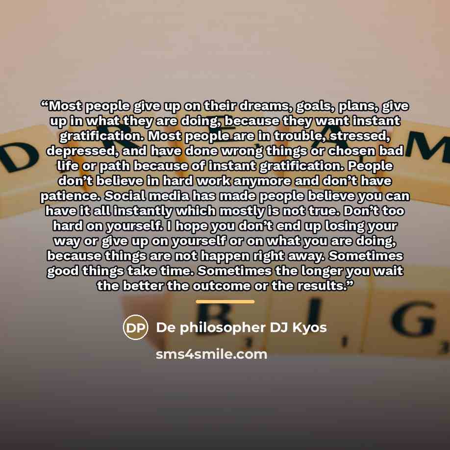 “Most people give up on their dreams, goals, plans, give up in what they are doing, because they want instant gratification. Most people are in trouble, stressed, depressed, and have done wrong things or chosen bad life or path because of instant gratification. People don’t believe in hard work…” quote by De philosopher DJ Kyos