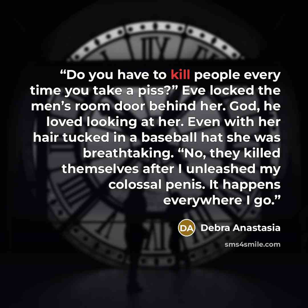 “Do you have to kill people every time you take a piss?” Eve locked the men’s room door behind her. God, he loved looking at her. Even with her hair tucked in a baseball hat she was breathtaking. “No, they killed themselves after I unleashed my colossal penis. It happens everywhere I go.” quote by Debra Anastasia