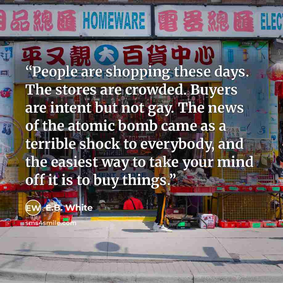 “People are shopping these days. The stores are crowded. Buyers are intent but not gay. The news of the atomic bomb came as a terrible shock to everybody, and the easiest way to take your mind off it is to buy things.” quote by E.B. White