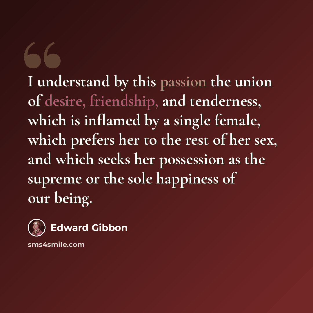 “I understand by this passion the union of desire, friendship, and tenderness, which is inflamed by a single female, which prefers her to the rest of her sex, and which seeks her possession as the supreme or the sole happiness of our being.” quote by Edward Gibbon