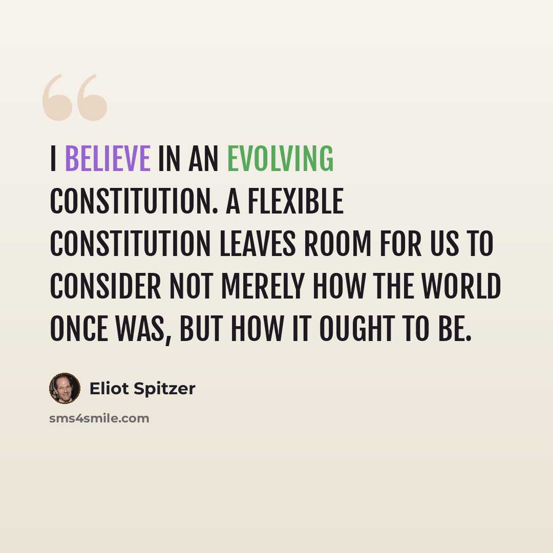 “I believe in an evolving Constitution. A flexible Constitution leaves room for us to consider not merely how the world once was, but how it ought to be.” quote by Eliot Spitzer