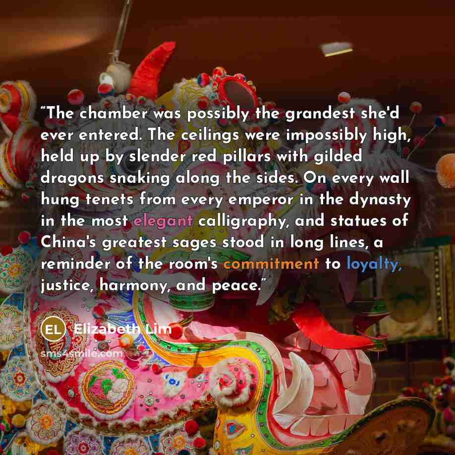 “The chamber was possibly the grandest she'd ever entered. The ceilings were impossibly high, held up by slender red pillars with gilded dragons snaking along the sides. On every wall hung tenets from every emperor in the dynasty in the most elegant calligraphy, and statues of China's greatest…” quote by Elizabeth Lim