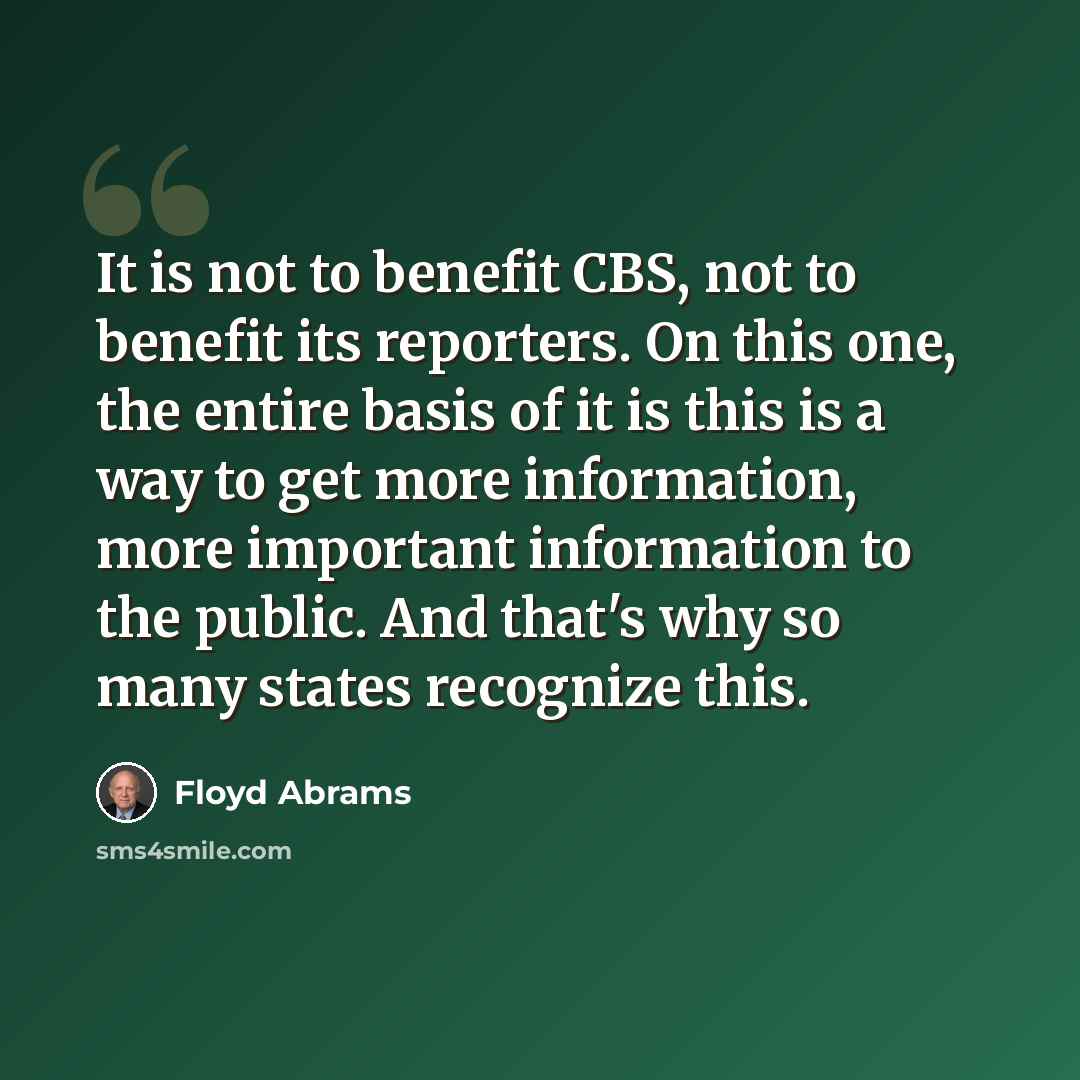 “It is not to benefit CBS, not to benefit its reporters. On this one, the entire basis of it is this is a way to get more information, more important information to the public. And that's why so many states recognize this.” quote by Floyd Abrams
