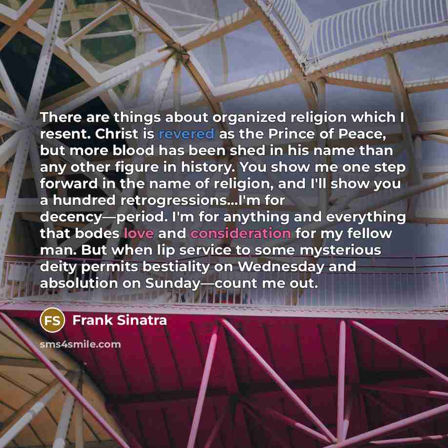 “There are things about organized religion which I resent. Christ is revered as the Prince of Peace, but more blood has been shed in his name than any other figure in history. You show me one step forward in the name of religion, and I'll show you a hundred retrogressions…I'm for decency—period…” quote by Frank Sinatra