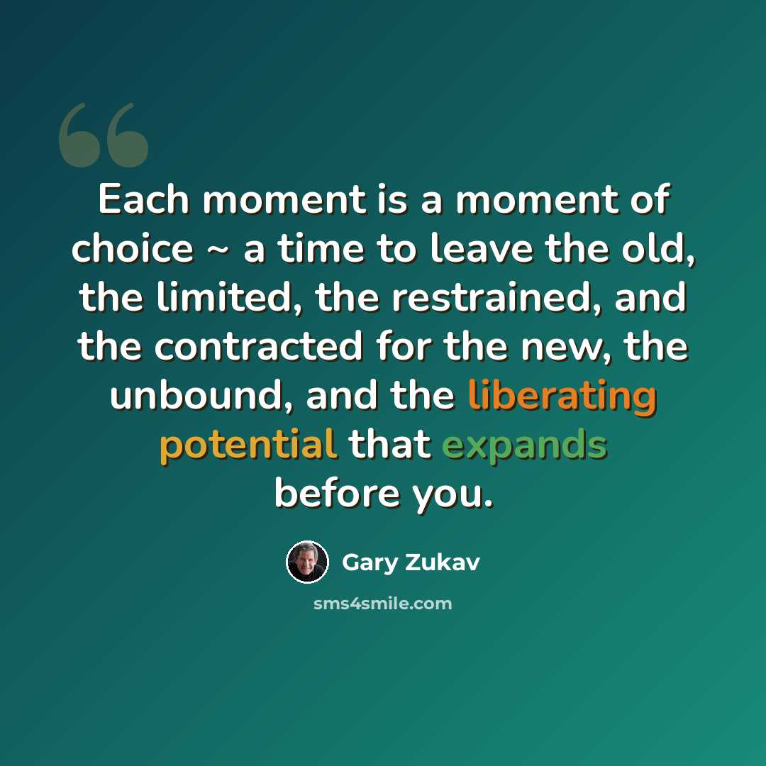 “Each moment is a moment of choice ~ a time to leave the old, the limited, the restrained, and the contracted for the new, the unbound, and the liberating potential that expands before you.” quote by Gary Zukav
