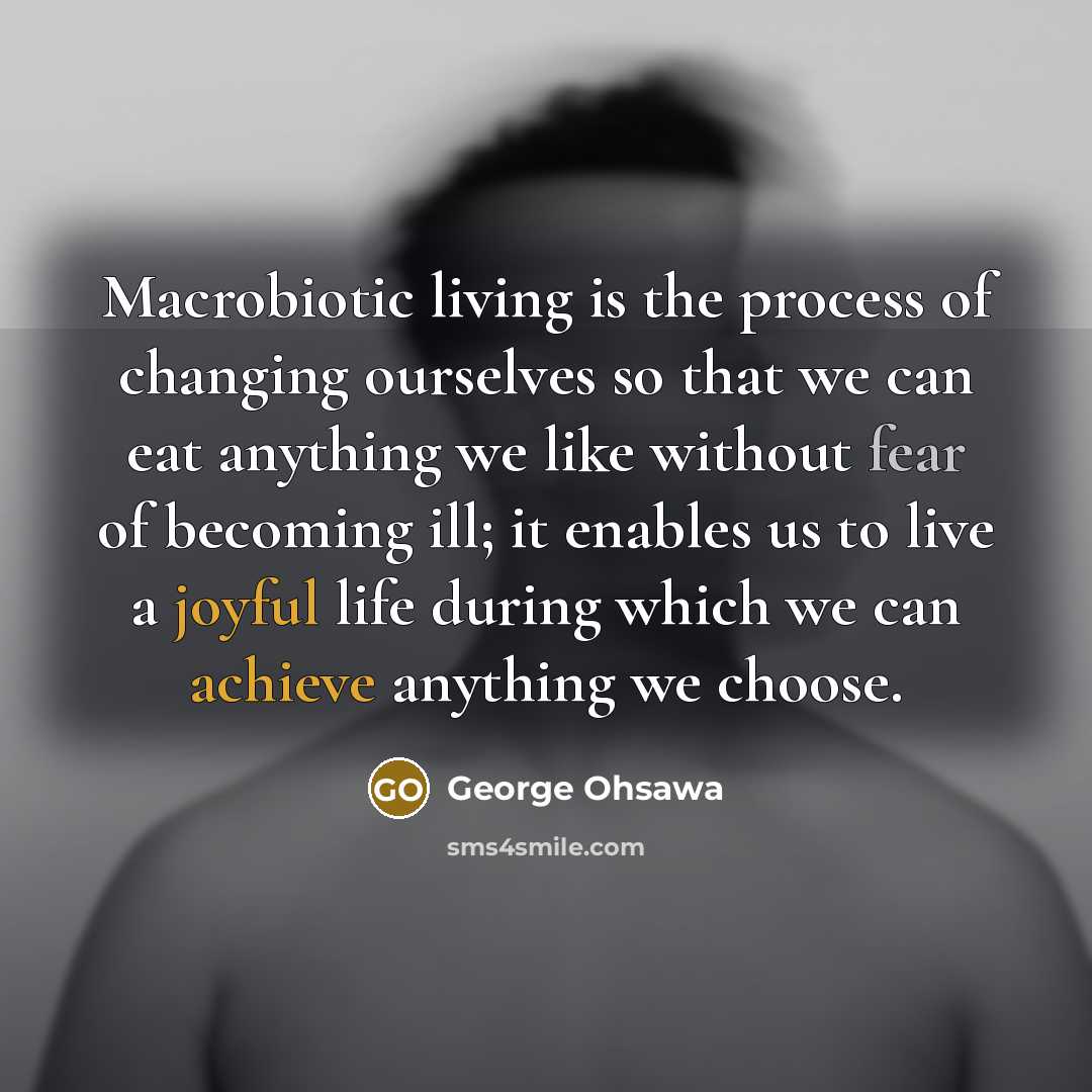 “Macrobiotic living is the process of changing ourselves so that we can eat anything we like without fear of becoming ill; it enables us to live a joyful life during which we can achieve anything we choose.” quote by George Ohsawa