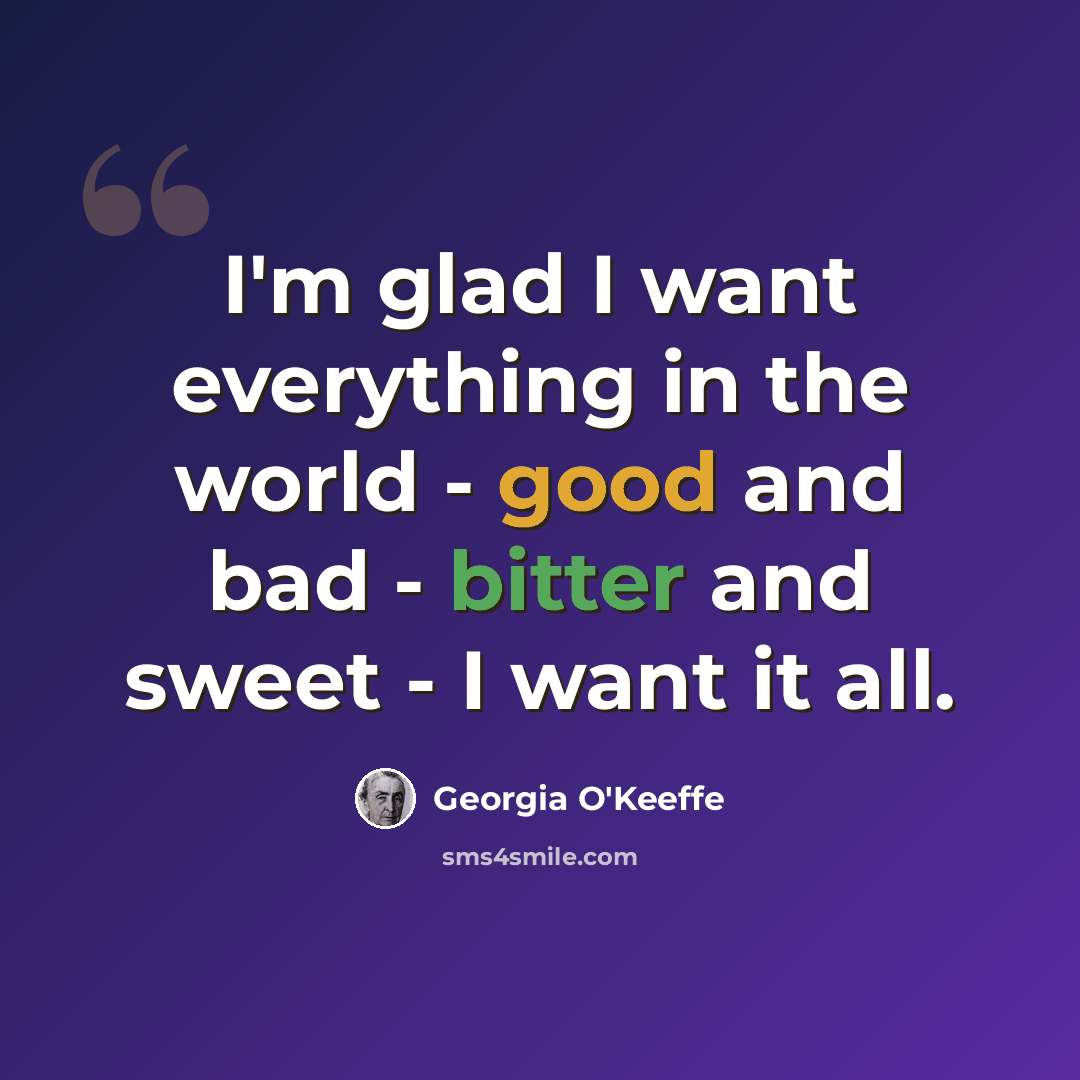 “I'm glad I want everything in the world - good and bad - bitter and sweet - I want it all.” quote by Georgia O'Keeffe