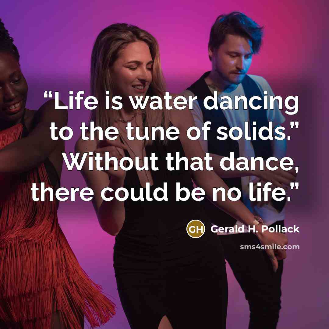 “Life is water dancing to the tune of solids.” Without that dance, there could be no life.” quote by Gerald H. Pollack