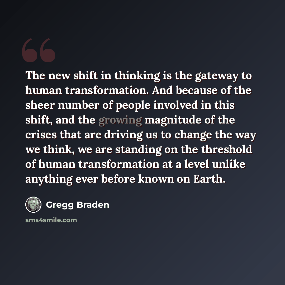 “The new shift in thinking is the gateway to human transformation. And because of the sheer number of people involved in this shift, and the growing magnitude of the crises that are driving us to change the way we think, we are standing on the threshold of human transformation at a level unlike…” quote by Gregg Braden
