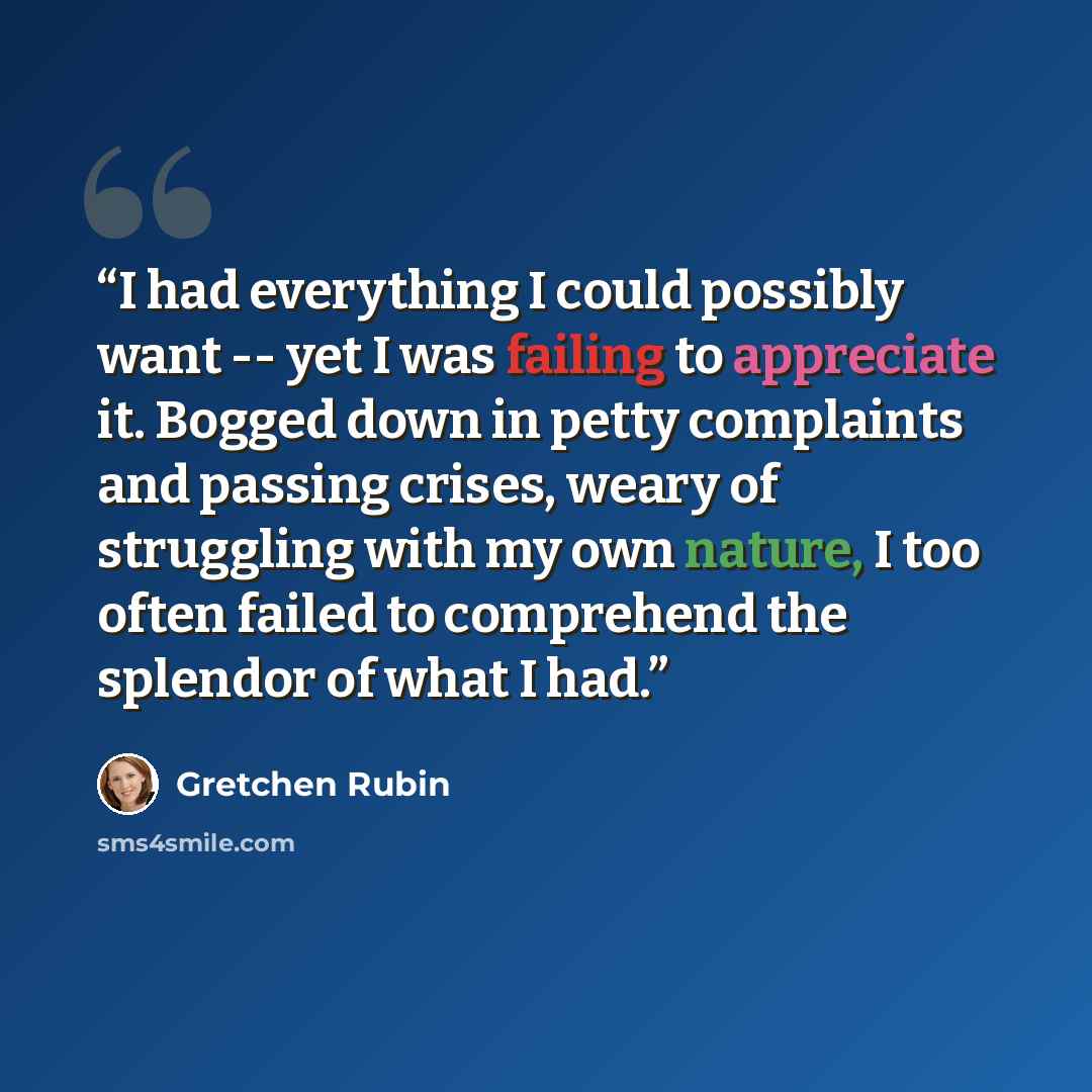 “I had everything I could possibly want -- yet I was failing to appreciate it. Bogged down in petty complaints and passing crises, weary of struggling with my own nature, I too often failed to comprehend the splendor of what I had.” quote by Gretchen Rubin