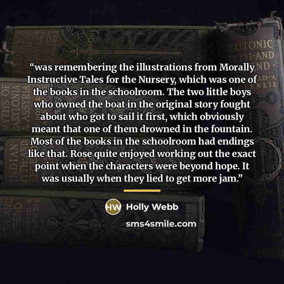 “was remembering the illustrations from Morally Instructive Tales for the Nursery, which was one of the books in the schoolroom. The two little boys who owned the boat in the original story fought about who got to sail it first, which obviously meant that one of them drowned in the fountain. Most…” quote by Holly Webb