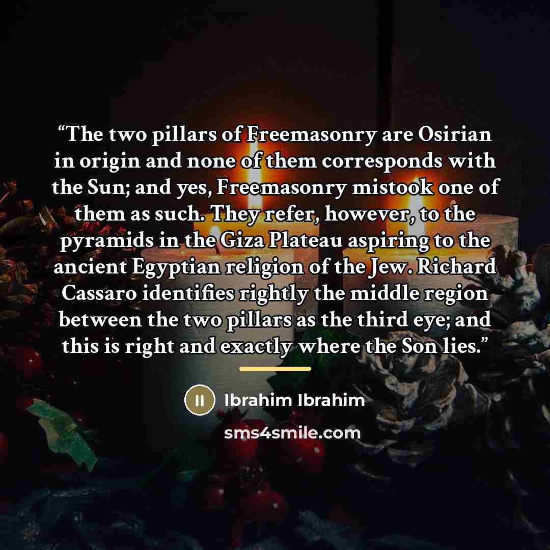 “The two pillars of Freemasonry are Osirian in origin and none of them corresponds with the Sun; and yes, Freemasonry mistook one of them as such. They refer, however, to the pyramids in the Giza Plateau aspiring to the ancient Egyptian religion of the Jew. Richard Cassaro identifies rightly the…” quote by Ibrahim Ibrahim