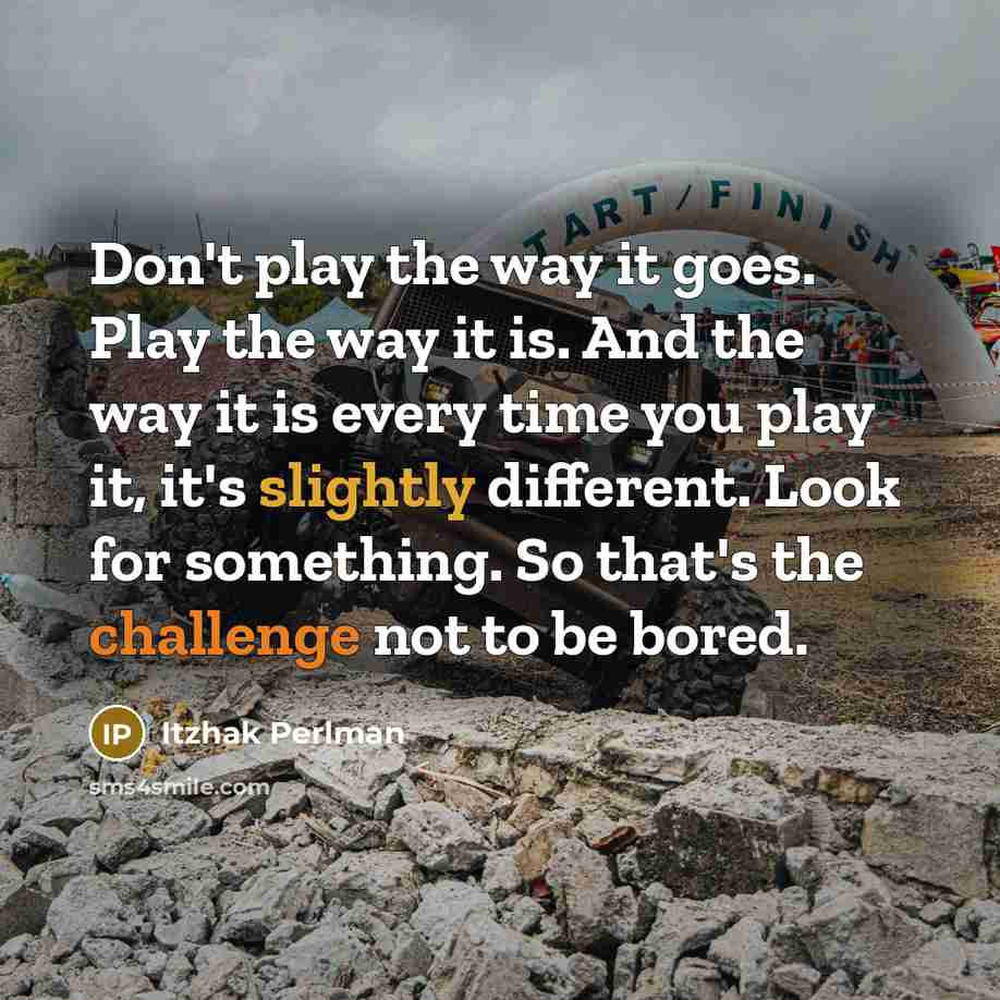 “Don't play the way it goes. Play the way it is. And the way it is every time you play it, it's slightly different. Look for something. So that's the challenge not to be bored.” quote by Itzhak Perlman