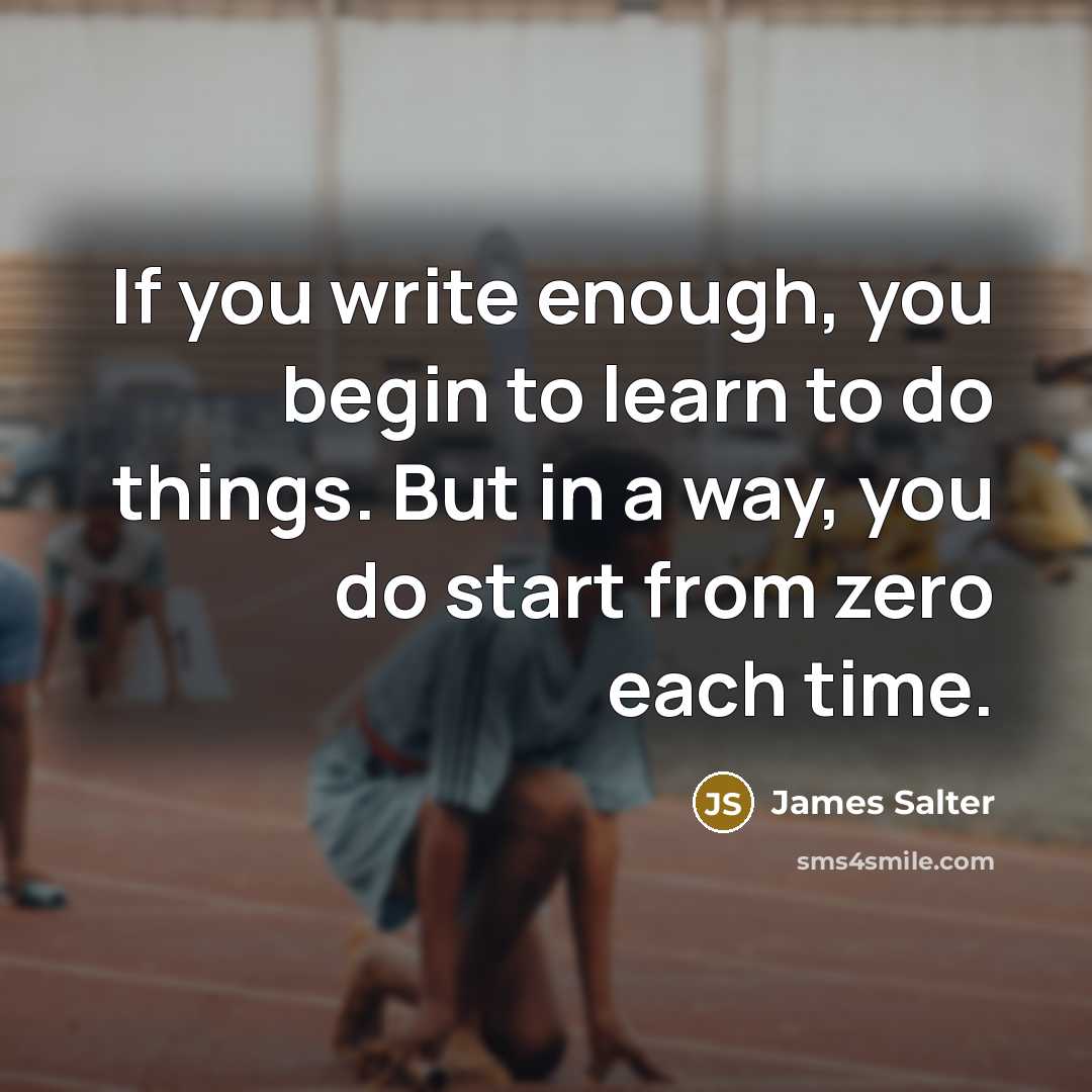 “If you write enough, you begin to learn to do things. But in a way, you do start from zero each time.” quote by James Salter