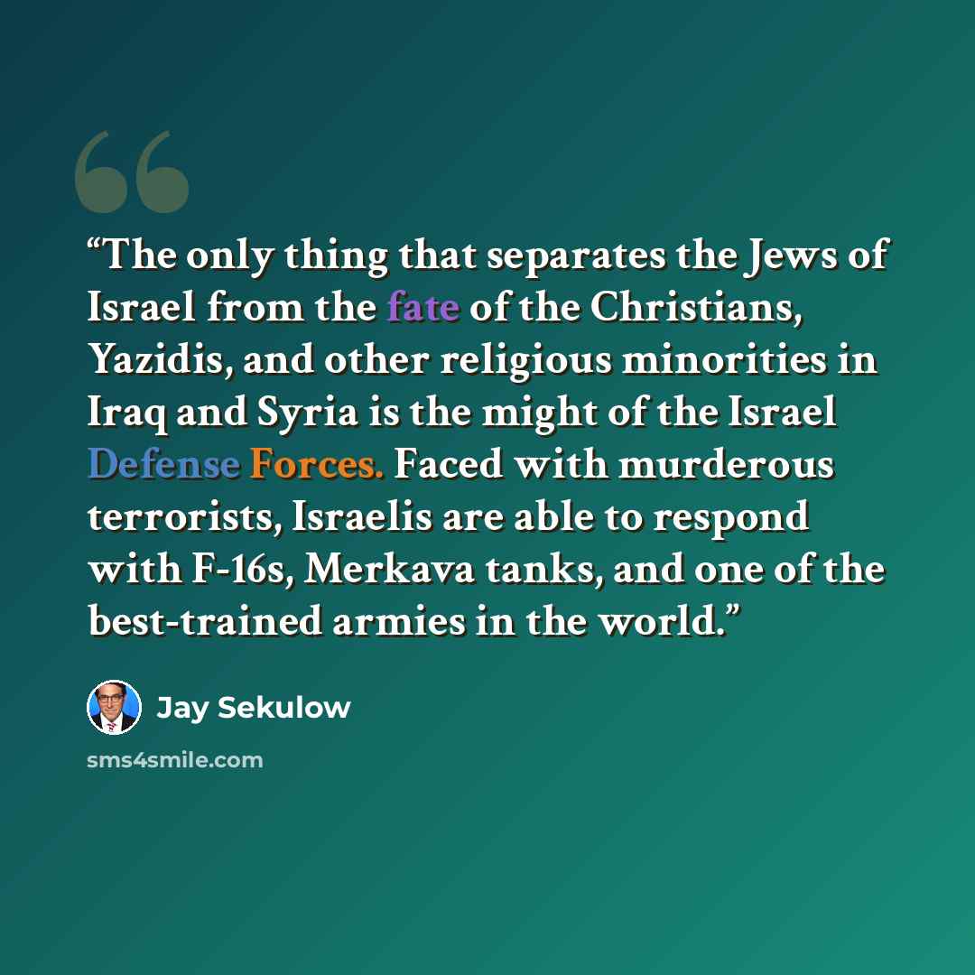 “The only thing that separates the Jews of Israel from the fate of the Christians, Yazidis, and other religious minorities in Iraq and Syria is the might of the Israel Defense Forces. Faced with murderous terrorists, Israelis are able to respond with F-16s, Merkava tanks, and one of the…” quote by Jay Sekulow
