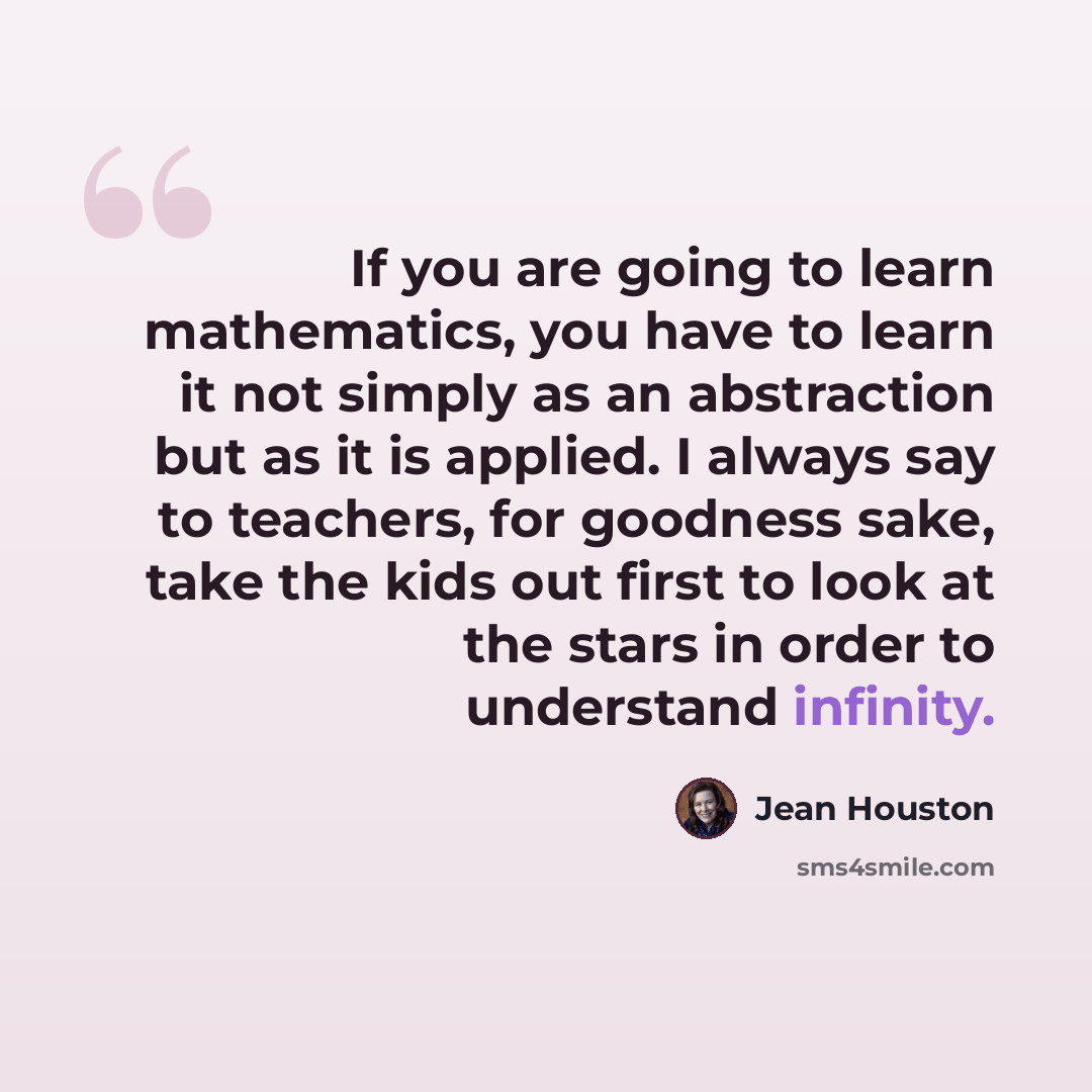 “If you are going to learn mathematics, you have to learn it not simply as an abstraction but as it is applied. I always say to teachers, for goodness sake, take the kids out first to look at the stars in order to understand infinity.” quote by Jean Houston