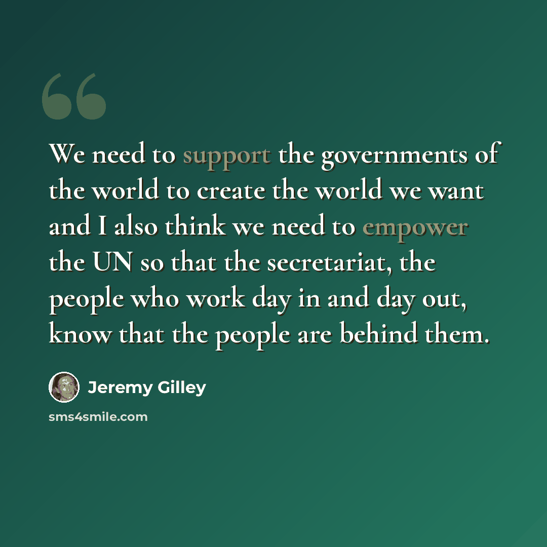 “We need to support the governments of the world to create the world we want and I also think we need to empower the UN so that the secretariat, the people who work day in and day out, know that the people are behind them.” quote by Jeremy Gilley