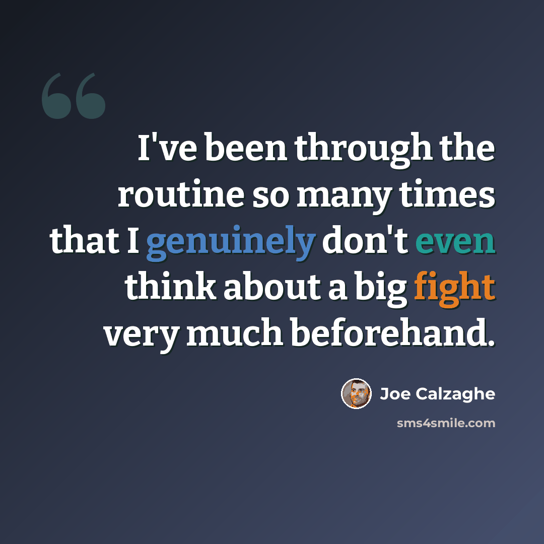 “I've been through the routine so many times that I genuinely don't even think about a big fight very much beforehand.” quote by Joe Calzaghe