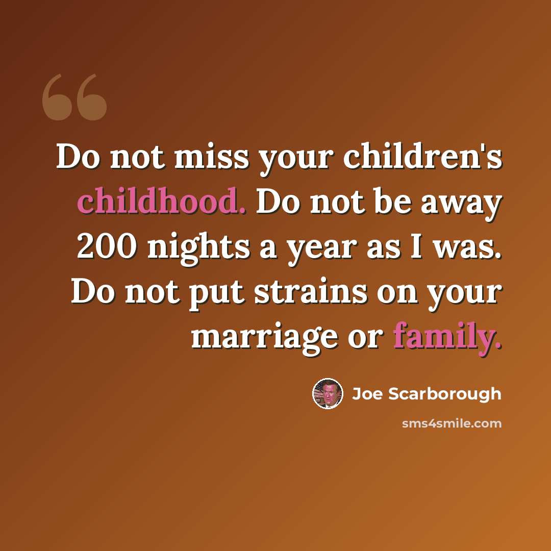 “Do not miss your children's childhood. Do not be away 200 nights a year as I was. Do not put strains on your marriage or family.” quote by Joe Scarborough
