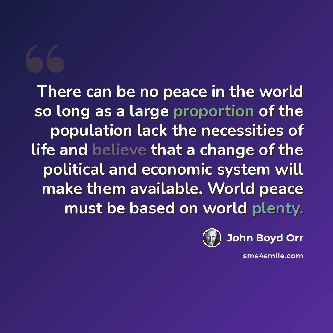 “There can be no peace in the world so long as a large proportion of the population lack the necessities of life and believe that a change of the political and economic system will make them available. World peace must be based on world plenty.” quote by John Boyd Orr