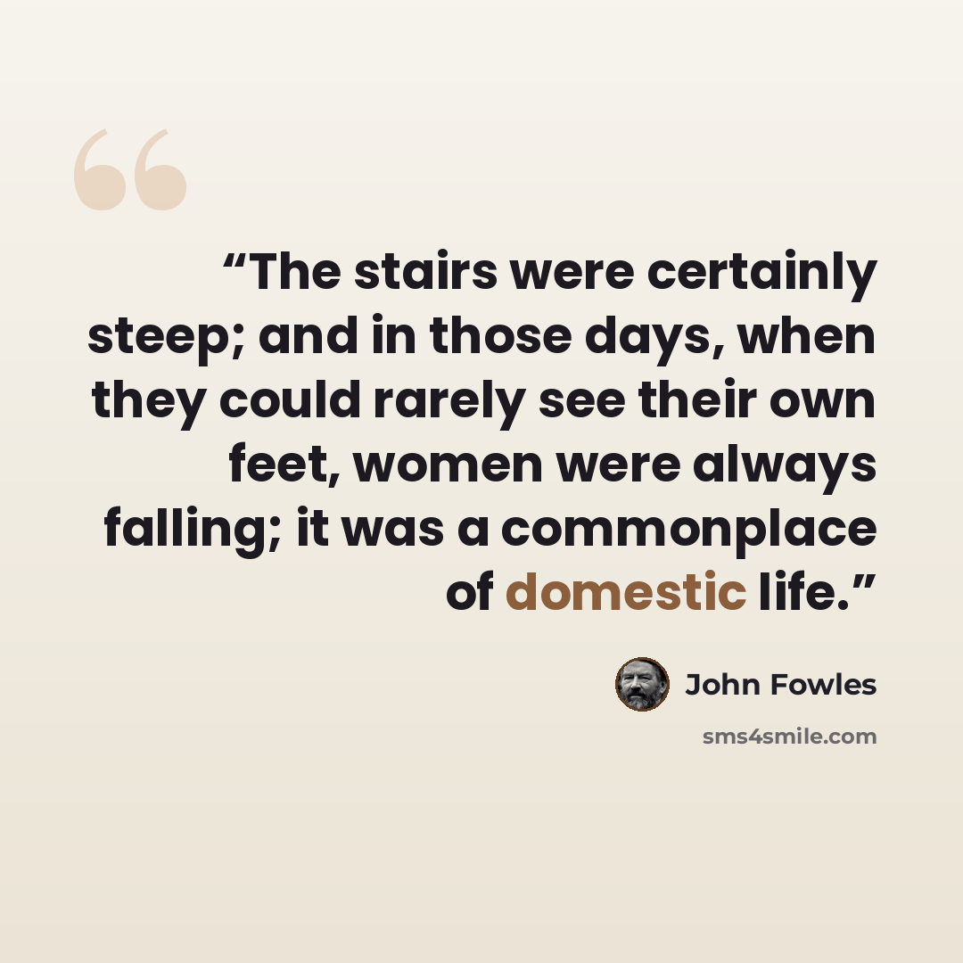 “The stairs were certainly steep; and in those days, when they could rarely see their own feet, women were always falling; it was a commonplace of domestic life.” quote by John Fowles