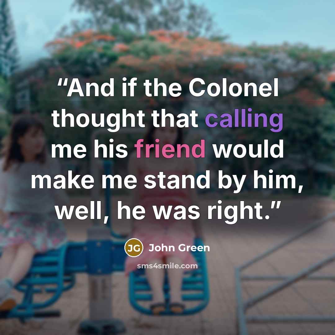 “And if the Colonel thought that calling me his friend would make me stand by him, well, he was right.” quote by John Green