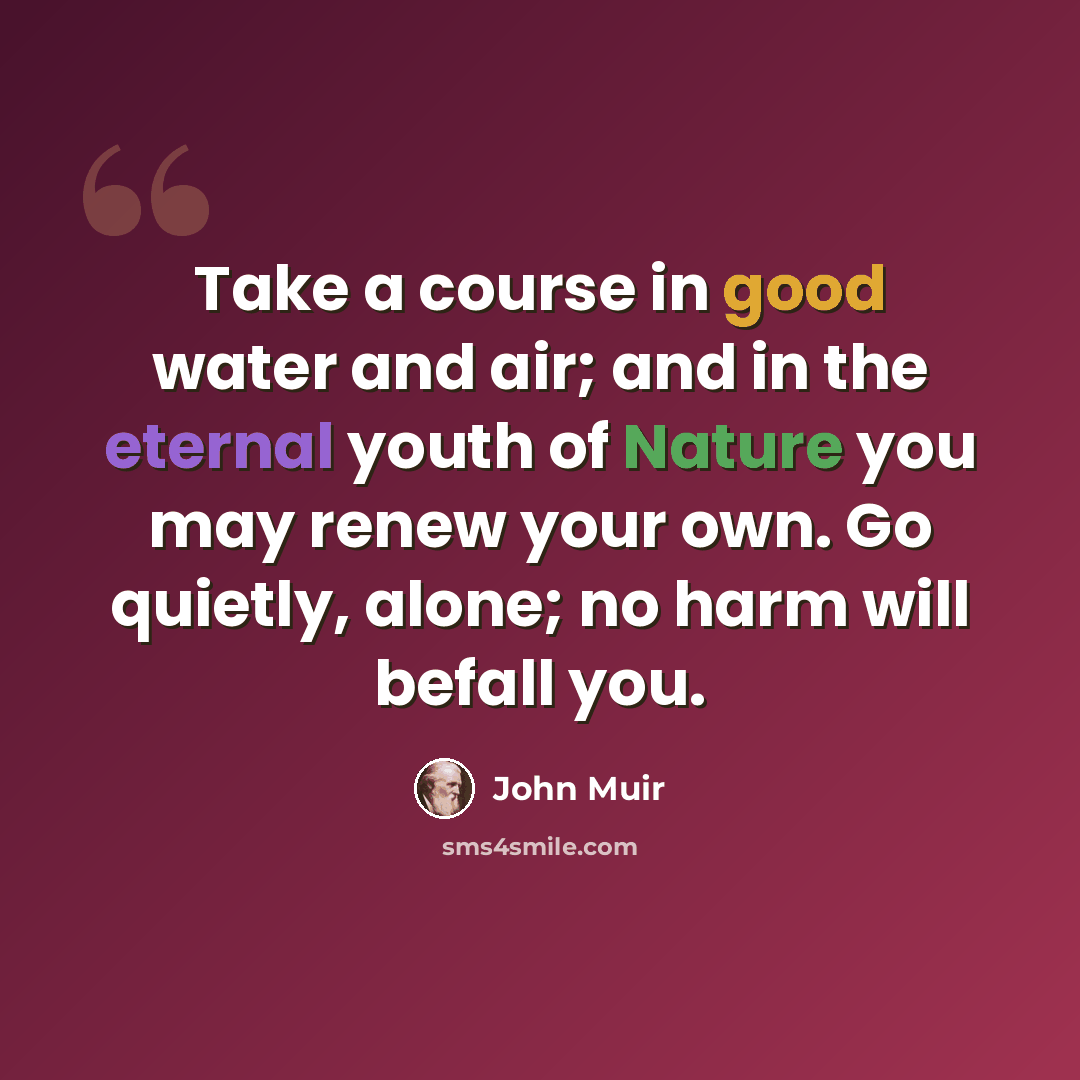 “Take a course in good water and air; and in the eternal youth of Nature you may renew your own. Go quietly, alone; no harm will befall you.” quote by John Muir