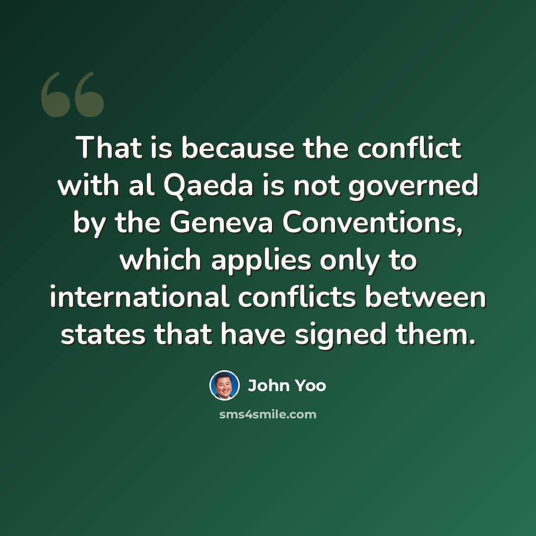 “That is because the conflict with al Qaeda is not governed by the Geneva Conventions, which applies only to international conflicts between states that have signed them.” quote by John Yoo