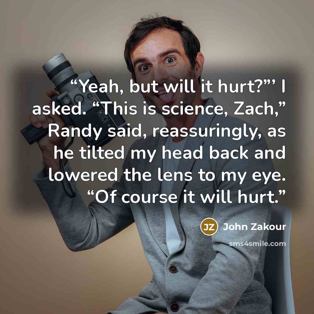 “Yeah, but will it hurt?”’ I asked. “This is science, Zach,” Randy said, reassuringly, as he tilted my head back and lowered the lens to my eye. “Of course it will hurt.” quote by John Zakour