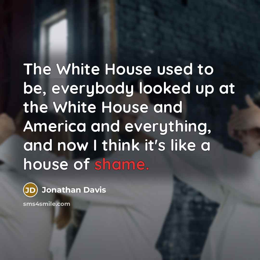 “The White House used to be, everybody looked up at the White House and America and everything, and now I think it's like a house of shame.” quote by Jonathan Davis