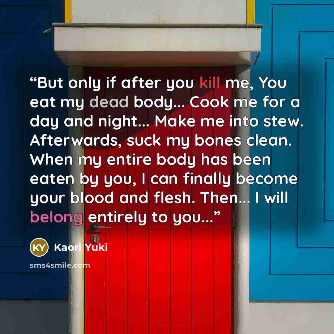 “But only if after you kill me, You eat my dead body... Cook me for a day and night... Make me into stew. Afterwards, suck my bones clean. When my entire body has been eaten by you, I can finally become your blood and flesh. Then... I will belong entirely to you...” quote by Kaori Yuki