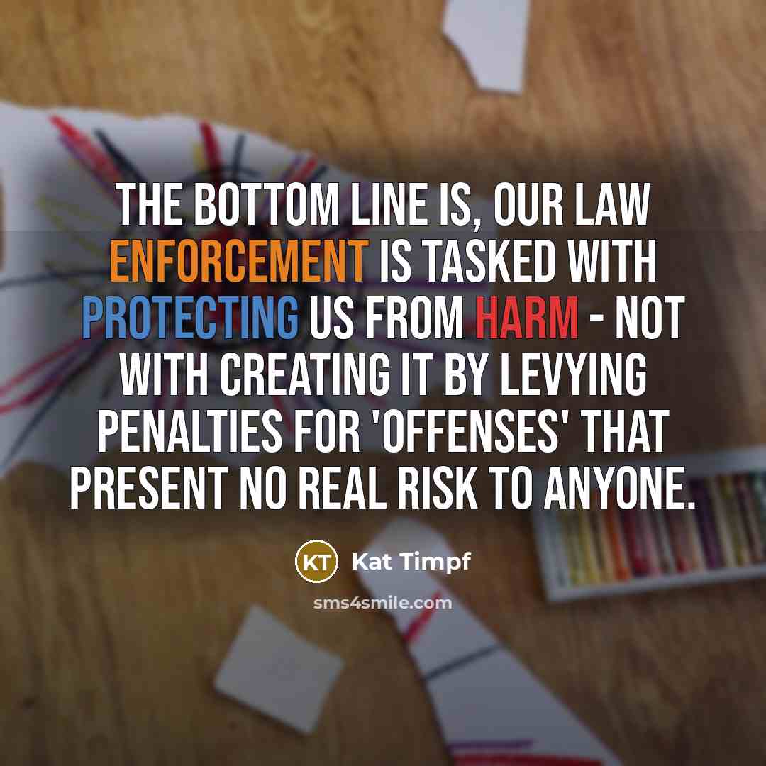“The bottom line is, our law enforcement is tasked with protecting us from harm - not with creating it by levying penalties for 'offenses' that present no real risk to anyone.” quote by Kat Timpf