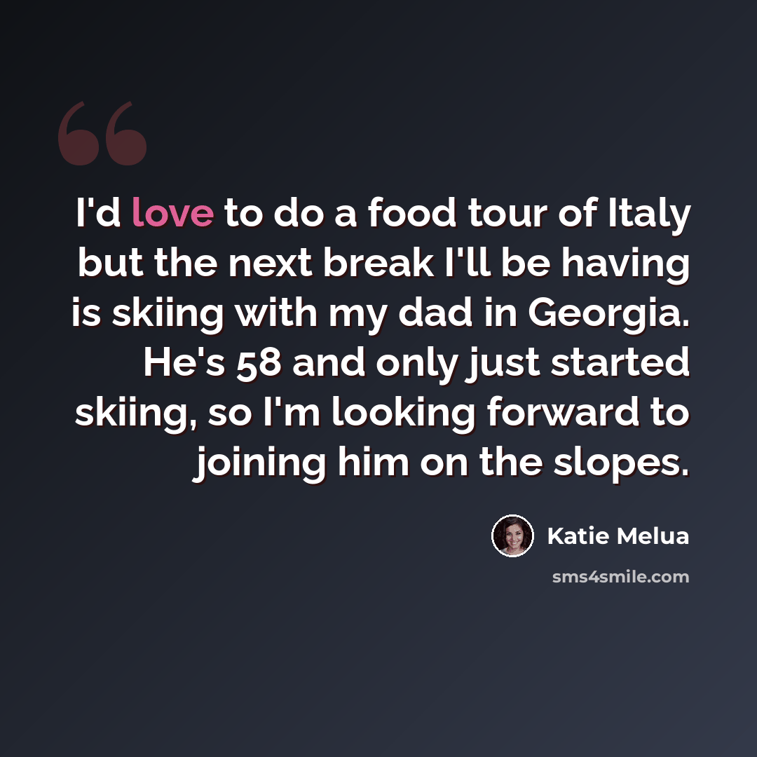 “I'd love to do a food tour of Italy but the next break I'll be having is skiing with my dad in Georgia. He's 58 and only just started skiing, so I'm looking forward to joining him on the slopes.” quote by Katie Melua