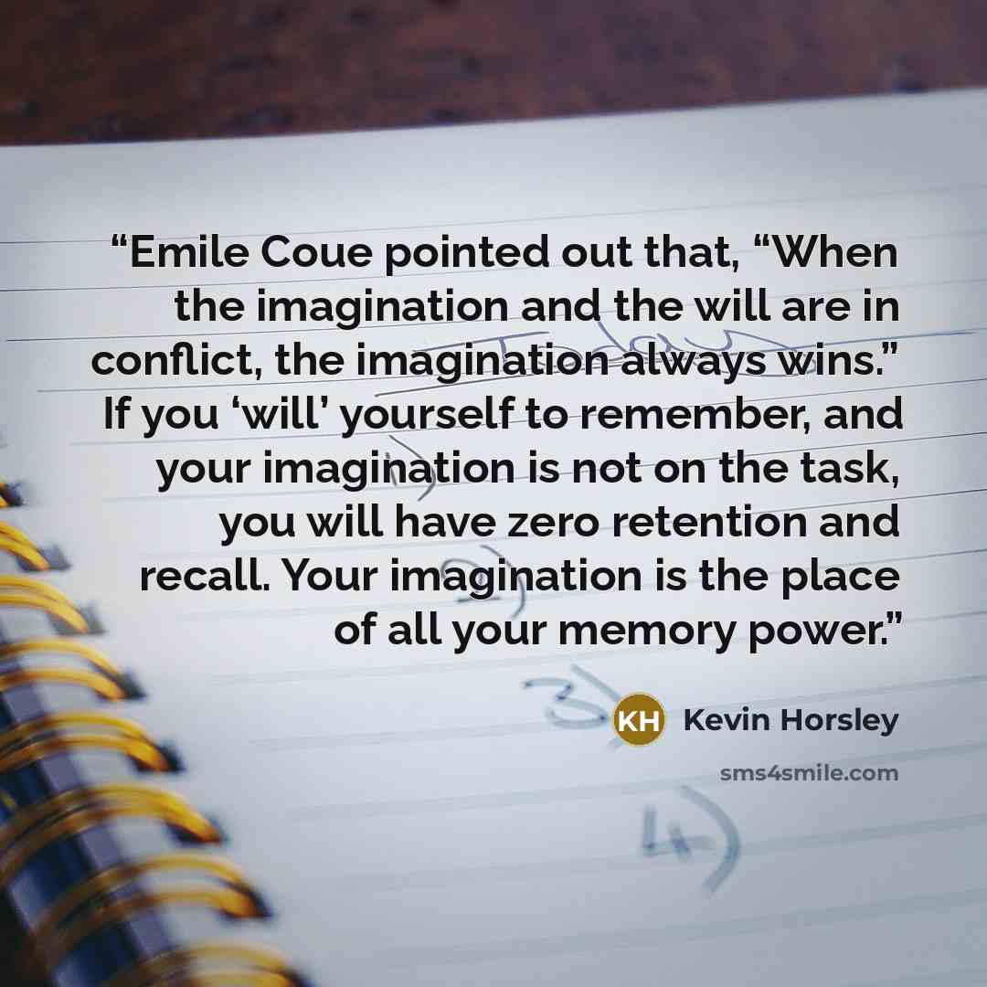 “Emile Coue pointed out that, “When the imagination and the will are in conflict, the imagination always wins.” If you ‘will’ yourself to remember, and your imagination is not on the task, you will have zero retention and recall. Your imagination is the place of all your memory power.” quote by Kevin Horsley
