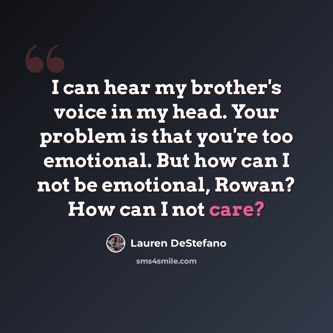 “I can hear my brother's voice in my head. Your problem is that you're too emotional. But how can I not be emotional, Rowan? How can I not care?” quote by Lauren DeStefano