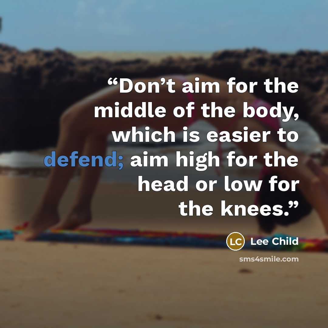 “Don’t aim for the middle of the body, which is easier to defend; aim high for the head or low for the knees.” quote by Lee Child