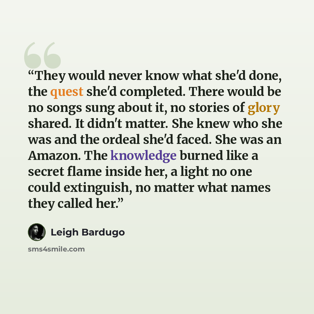 “They would never know what she'd done, the quest she'd completed. There would be no songs sung about it, no stories of glory shared. It didn't matter. She knew who she was and the ordeal she'd faced. She was an Amazon. The knowledge burned like a secret flame inside her, a light no one could…” quote by Leigh Bardugo