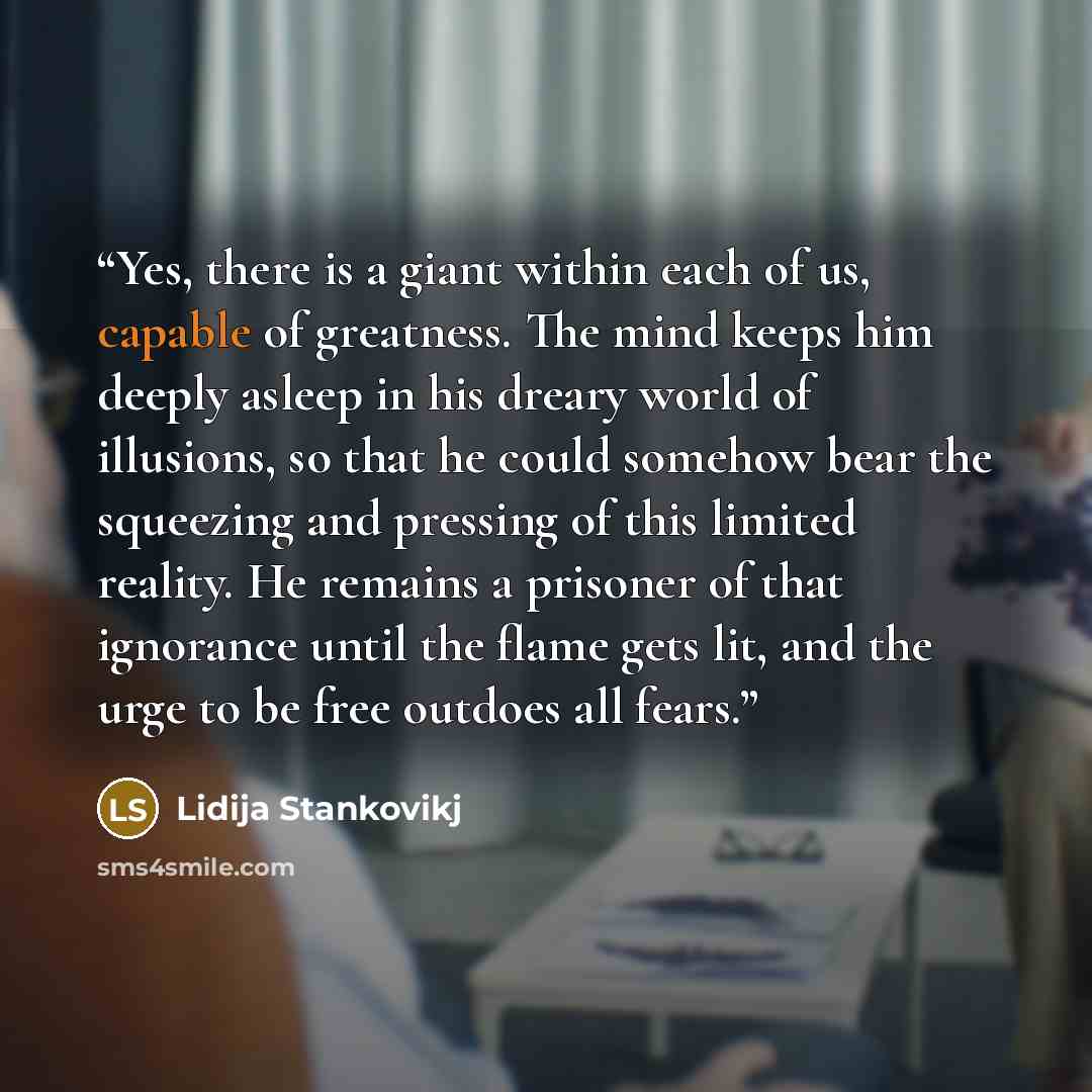 “Yes, there is a giant within each of us, capable of greatness. The mind keeps him deeply asleep in his dreary world of illusions, so that he could somehow bear the squeezing and pressing of this limited reality. He remains a prisoner of that ignorance until the flame gets lit, and the urge to be…” quote by Lidija Stankovikj