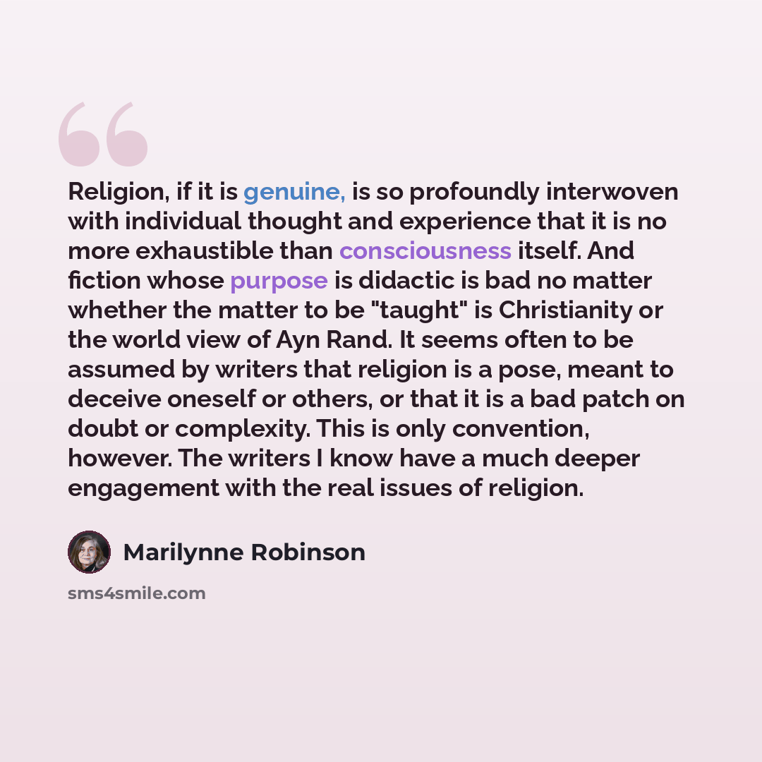 “Religion, if it is genuine, is so profoundly interwoven with individual thought and experience that it is no more exhaustible than consciousness itself. And fiction whose purpose is didactic is bad no matter whether the matter to be "taught" is Christianity or the world view of Ayn Rand. It seems…” quote by Marilynne Robinson
