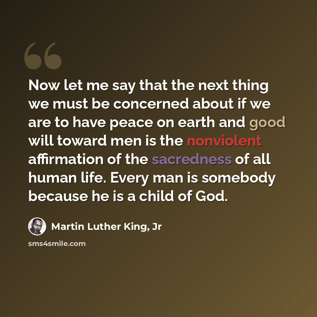 “Now let me say that the next thing we must be concerned about if we are to have peace on earth and good will toward men is the nonviolent affirmation of the sacredness of all human life. Every man is somebody because he is a child of God.” quote by Martin Luther King, Jr