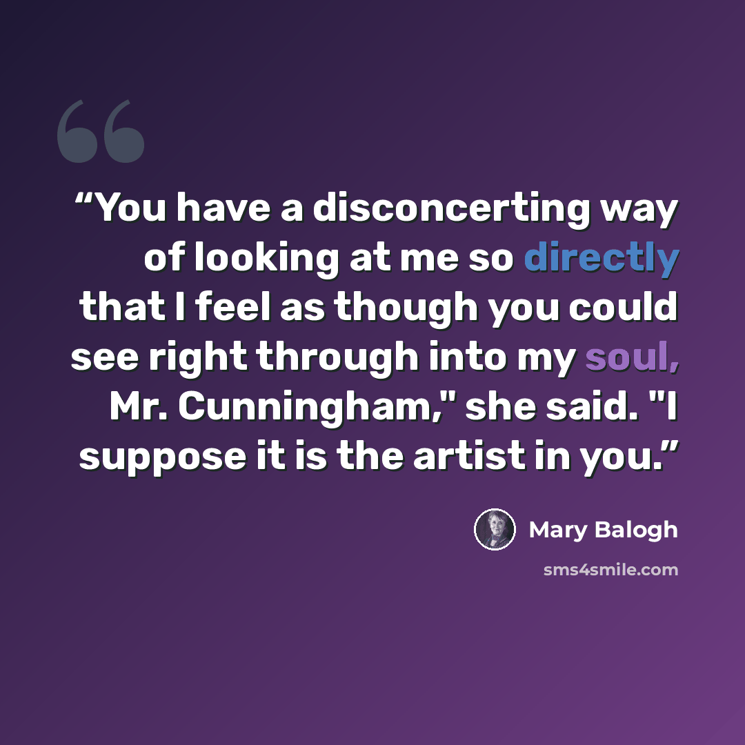 “You have a disconcerting way of looking at me so directly that I feel as though you could see right through into my soul, Mr. Cunningham," she said. "I suppose it is the artist in you.” quote by Mary Balogh