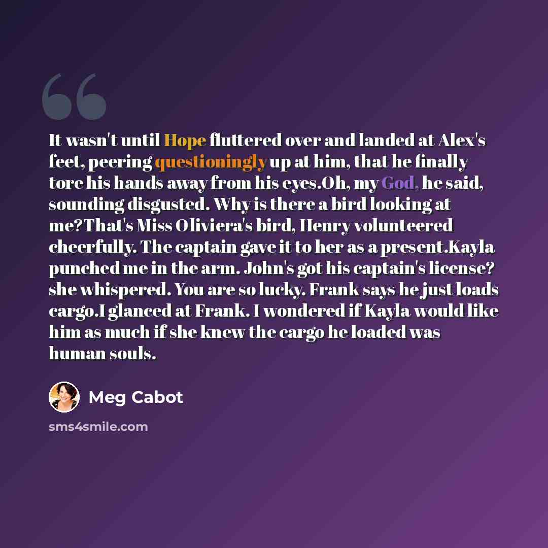 “It wasn't until Hope fluttered over and landed at Alex's feet, peering questioningly up at him, that he finally tore his hands away from his eyes.Oh, my God, he said, sounding disgusted. Why is there a bird looking at me?That's Miss Oliviera's bird, Henry volunteered cheerfully. The captain gave…” quote by Meg Cabot