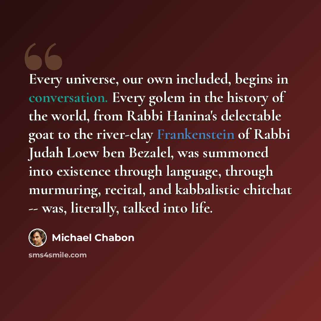 “Every universe, our own included, begins in conversation. Every golem in the history of the world, from Rabbi Hanina's delectable goat to the river-clay Frankenstein of Rabbi Judah Loew ben Bezalel, was summoned into existence through language, through murmuring, recital, and kabbalistic chitchat…” quote by Michael Chabon