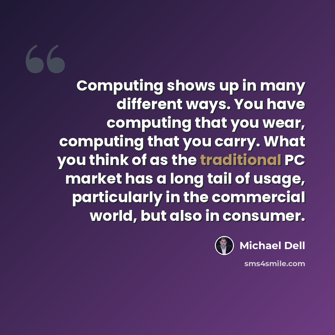 “Computing shows up in many different ways. You have computing that you wear, computing that you carry. What you think of as the traditional PC market has a long tail of usage, particularly in the commercial world, but also in consumer.” quote by Michael Dell