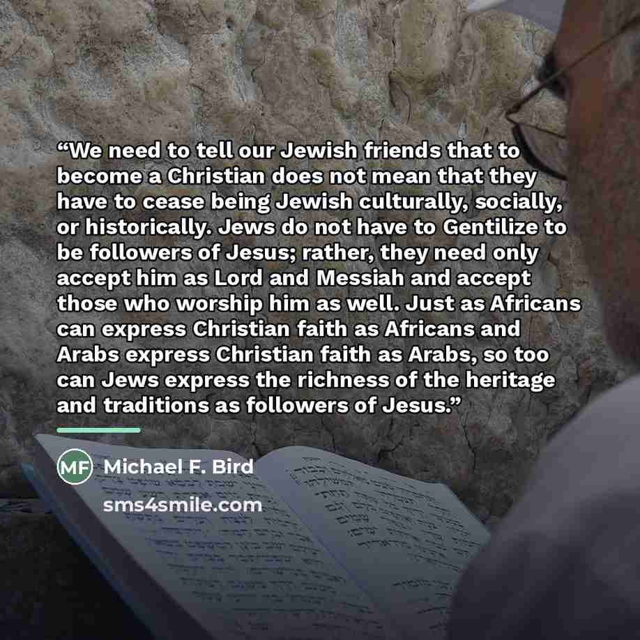 “We need to tell our Jewish friends that to become a Christian does not mean that they have to cease being Jewish culturally, socially, or historically. Jews do not have to Gentilize to be followers of Jesus; rather, they need only accept him as Lord and Messiah and accept those who worship him as…” quote by Michael F. Bird