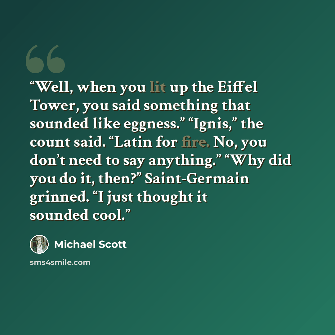 “Well, when you lit up the Eiffel Tower, you said something that sounded like eggness.” “Ignis,” the count said. “Latin for fire. No, you don’t need to say anything.” “Why did you do it, then?” Saint-Germain grinned. “I just thought it sounded cool.” quote by Michael Scott